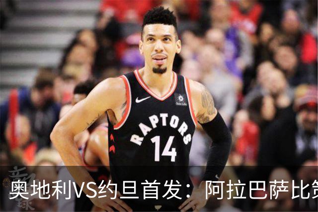 奥地利VS约旦首发：阿拉巴萨比策先发 阿瑙替补待命