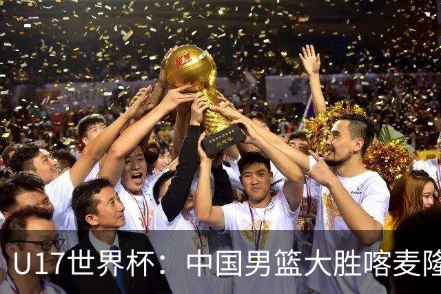 U17世界杯：中国男篮大胜喀麦隆 张懿赵杰23+6张子一17+7